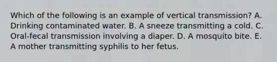 Which of the following is an example of vertical transmission? A. Drinking contaminated water. B. A sneeze transmitting a cold. C. Oral-fecal transmission involving a diaper. D. A mosquito bite. E. A mother transmitting syphilis to her fetus.