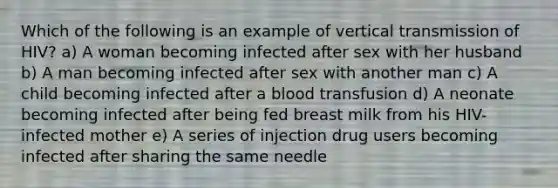 Which of the following is an example of vertical transmission of HIV? a) A woman becoming infected after sex with her husband b) A man becoming infected after sex with another man c) A child becoming infected after a blood transfusion d) A neonate becoming infected after being fed breast milk from his HIV-infected mother e) A series of injection drug users becoming infected after sharing the same needle