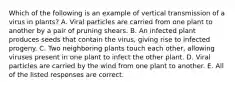 Which of the following is an example of vertical transmission of a virus in plants? A. Viral particles are carried from one plant to another by a pair of pruning shears. B. An infected plant produces seeds that contain the virus, giving rise to infected progeny. C. Two neighboring plants touch each other, allowing viruses present in one plant to infect the other plant. D. Viral particles are carried by the wind from one plant to another. E. All of the listed responses are correct.