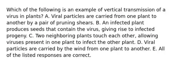 Which of the following is an example of vertical transmission of a virus in plants? A. Viral particles are carried from one plant to another by a pair of pruning shears. B. An infected plant produces seeds that contain the virus, giving rise to infected progeny. C. Two neighboring plants touch each other, allowing viruses present in one plant to infect the other plant. D. Viral particles are carried by the wind from one plant to another. E. All of the listed responses are correct.