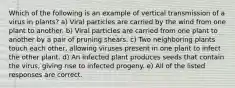 Which of the following is an example of vertical transmission of a virus in plants? a) Viral particles are carried by the wind from one plant to another. b) Viral particles are carried from one plant to another by a pair of pruning shears. c) Two neighboring plants touch each other, allowing viruses present in one plant to infect the other plant. d) An infected plant produces seeds that contain the virus, giving rise to infected progeny. e) All of the listed responses are correct.