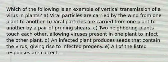 Which of the following is an example of vertical transmission of a virus in plants? a) Viral particles are carried by the wind from one plant to another. b) Viral particles are carried from one plant to another by a pair of pruning shears. c) Two neighboring plants touch each other, allowing viruses present in one plant to infect the other plant. d) An infected plant produces seeds that contain the virus, giving rise to infected progeny. e) All of the listed responses are correct.