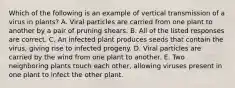 Which of the following is an example of vertical transmission of a virus in plants? A. Viral particles are carried from one plant to another by a pair of pruning shears. B. All of the listed responses are correct. C. An infected plant produces seeds that contain the virus, giving rise to infected progeny. D. Viral particles are carried by the wind from one plant to another. E. Two neighboring plants touch each other, allowing viruses present in one plant to infect the other plant.