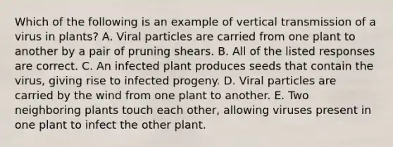 Which of the following is an example of vertical transmission of a virus in plants? A. Viral particles are carried from one plant to another by a pair of pruning shears. B. All of the listed responses are correct. C. An infected plant produces seeds that contain the virus, giving rise to infected progeny. D. Viral particles are carried by the wind from one plant to another. E. Two neighboring plants touch each other, allowing viruses present in one plant to infect the other plant.