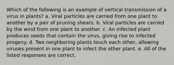 Which of the following is an example of vertical transmission of a virus in plants? a. Viral particles are carried from one plant to another by a pair of pruning shears. b. Viral particles are carried by the wind from one plant to another. c. An infected plant produces seeds that contain the virus, giving rise to infected progeny. d. Two neighboring plants touch each other, allowing viruses present in one plant to infect the other plant. e. All of the listed responses are correct.