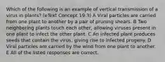 Which of the following is an example of vertical transmission of a virus in plants? (eText Concept 19.3) A Viral particles are carried from one plant to another by a pair of pruning shears. B Two neighboring plants touch each other, allowing viruses present in one plant to infect the other plant. C An infected plant produces seeds that contain the virus, giving rise to infected progeny. D Viral particles are carried by the wind from one plant to another. E All of the listed responses are correct.