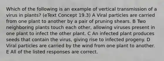 Which of the following is an example of vertical transmission of a virus in plants? (eText Concept 19.3) A Viral particles are carried from one plant to another by a pair of pruning shears. B Two neighboring plants touch each other, allowing viruses present in one plant to infect the other plant. C An infected plant produces seeds that contain the virus, giving rise to infected progeny. D Viral particles are carried by the wind from one plant to another. E All of the listed responses are correct.