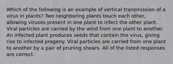 Which of the following is an example of vertical transmission of a virus in plants? Two neighboring plants touch each other, allowing viruses present in one plant to infect the other plant. Viral particles are carried by the wind from one plant to another. An infected plant produces seeds that contain the virus, giving rise to infected progeny. Viral particles are carried from one plant to another by a pair of pruning shears. All of the listed responses are correct.