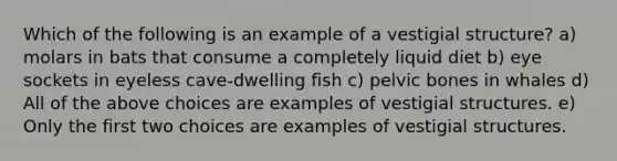 Which of the following is an example of a vestigial structure? a) molars in bats that consume a completely liquid diet b) eye sockets in eyeless cave-dwelling fish c) pelvic bones in whales d) All of the above choices are examples of vestigial structures. e) Only the first two choices are examples of vestigial structures.