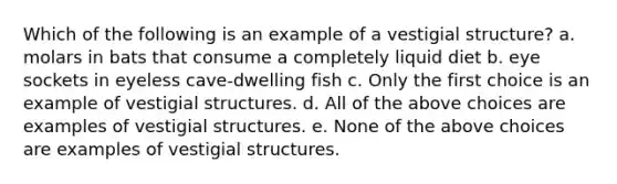 Which of the following is an example of a vestigial structure? a. molars in bats that consume a completely liquid diet b. eye sockets in eyeless cave-dwelling fish c. Only the first choice is an example of vestigial structures. d. All of the above choices are examples of vestigial structures. e. None of the above choices are examples of vestigial structures.