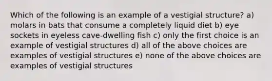 Which of the following is an example of a vestigial structure? a) molars in bats that consume a completely liquid diet b) eye sockets in eyeless cave-dwelling fish c) only the first choice is an example of vestigial structures d) all of the above choices are examples of vestigial structures e) none of the above choices are examples of vestigial structures