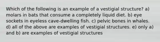 Which of the following is an example of a vestigial structure? a) molars in bats that consume a completely liquid diet. b) eye sockets in eyeless cave-dwelling fish. c) pelvic bones in whales. d) all of the above are examples of vestigial structures. e) only a) and b) are examples of vestigial structures