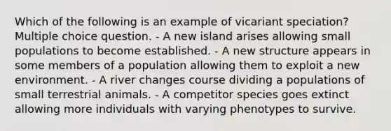 Which of the following is an example of vicariant speciation? Multiple choice question. - A new island arises allowing small populations to become established. - A new structure appears in some members of a population allowing them to exploit a new environment. - A river changes course dividing a populations of small terrestrial animals. - A competitor species goes extinct allowing more individuals with varying phenotypes to survive.