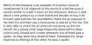 Which of the following is an example of vicarious classical conditioning? A cat responds to the sound of a bell because it sounds similar to a bell it hears on the television. Marcus is told about a new product by a close friend and decides to buy it for himself. Jada watches her grandfather check the air pressure in her bike tire and then use a hand pump to add air to the tire. She is later able to check the air pressure and pump up the tire herself. As a young child, Jorge frequently observed his older sisters jump around and scream whenever any of them saw a spider, as they were very afraid of them. Subsequently, Jorge experiences feelings of fear when he sees a spider.