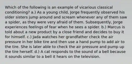 Which of the following is an example of vicarious classical conditioning? a.) As a young child, Jorge frequently observed his older sisters jump around and scream whenever any of them saw a spider, as they were very afraid of them. Subsequently, Jorge experiences feelings of fear when he sees a spider. b.) Marcus is told about a new product by a close friend and decides to buy it for himself. c.) Jada watches her grandfather check the air pressure in her bike tire and then use a hand pump to add air to the tire. She is later able to check the air pressure and pump up the tire herself. d.) A cat responds to the sound of a bell because it sounds similar to a bell it hears on the television.