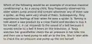 Which of the following would be an example of vicarious classical conditioning? a. As a young child, Tony frequently observed his older sisters jump around and scream whenever any of them saw a spider, as they were very afraid of them. Subsequently, Tony experiences feelings of fear when he sees a spider. b. Tommy is told about a new product by a close friend and decides to buy it for himself. c. A cat responds to the sound of a bell because it sounds similar to a bell it hears on the television. d. Tonja watches her grandfather check the air pressure in her bike tire and then use a hand pump to add air to the tire. She is later able to check the air pressure and pump up the tire herself.