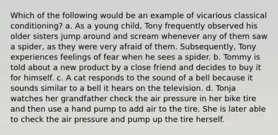 Which of the following would be an example of vicarious classical conditioning? a. As a young child, Tony frequently observed his older sisters jump around and scream whenever any of them saw a spider, as they were very afraid of them. Subsequently, Tony experiences feelings of fear when he sees a spider. b. Tommy is told about a new product by a close friend and decides to buy it for himself. c. A cat responds to the sound of a bell because it sounds similar to a bell it hears on the television. d. Tonja watches her grandfather check the air pressure in her bike tire and then use a hand pump to add air to the tire. She is later able to check the air pressure and pump up the tire herself.