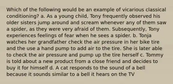 Which of the following would be an example of vicarious classical conditioning? a. As a young child, Tony frequently observed his older sisters jump around and scream whenever any of them saw a spider, as they were very afraid of them. Subsequently, Tony experiences feelings of fear when he sees a spider. b. Tonja watches her grandfather check the air pressure in her bike tire and the use a hand pump to add air to the tire. She is later able to check the air pressure and pump up the tire herself c. Tommy is told about a new product from a close friend and decides to buy it for himself d. A cat responds to the sound of a bell because it sounds similar to a bell it hears on the TV