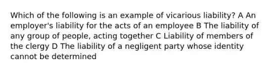 Which of the following is an example of vicarious liability? A An employer's liability for the acts of an employee B The liability of any group of people, acting together C Liability of members of the clergy D The liability of a negligent party whose identity cannot be determined