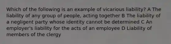 Which of the following is an example of vicarious liability? A The liability of any group of people, acting together B The liability of a negligent party whose identity cannot be determined C An employer's liability for the acts of an employee D Liability of members of the clergy