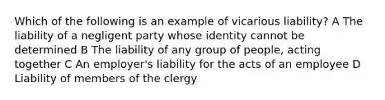 Which of the following is an example of vicarious liability? A The liability of a negligent party whose identity cannot be determined B The liability of any group of people, acting together C An employer's liability for the acts of an employee D Liability of members of the clergy