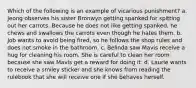 Which of the following is an example of vicarious punishment? a. Jeong observes his sister Bronwyn getting spanked for spitting out her carrots. Because he does not like getting spanked, he chews and swallows the carrots even though he hates them. b. Job wants to avoid being fired, so he follows the shop rules and does not smoke in the bathroom. c. Belinda saw Mavis receive a hug for cleaning his room. She is careful to clean her room because she saw Mavis get a reward for doing it. d. Laurie wants to receive a smiley sticker and she knows from reading the rulebook that she will receive one if she behaves herself.