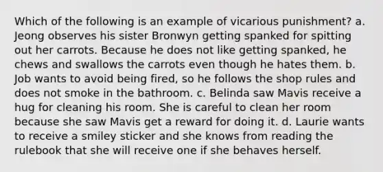 Which of the following is an example of vicarious punishment? a. Jeong observes his sister Bronwyn getting spanked for spitting out her carrots. Because he does not like getting spanked, he chews and swallows the carrots even though he hates them. b. Job wants to avoid being fired, so he follows the shop rules and does not smoke in the bathroom. c. Belinda saw Mavis receive a hug for cleaning his room. She is careful to clean her room because she saw Mavis get a reward for doing it. d. Laurie wants to receive a smiley sticker and she knows from reading the rulebook that she will receive one if she behaves herself.