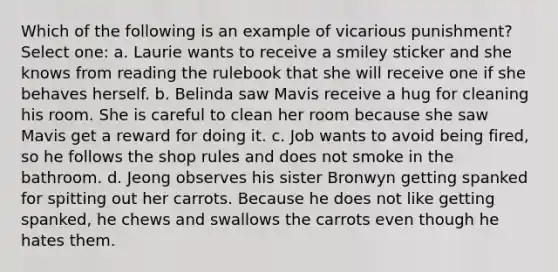 Which of the following is an example of vicarious punishment? Select one: a. Laurie wants to receive a smiley sticker and she knows from reading the rulebook that she will receive one if she behaves herself. b. Belinda saw Mavis receive a hug for cleaning his room. She is careful to clean her room because she saw Mavis get a reward for doing it. c. Job wants to avoid being fired, so he follows the shop rules and does not smoke in the bathroom. d. Jeong observes his sister Bronwyn getting spanked for spitting out her carrots. Because he does not like getting spanked, he chews and swallows the carrots even though he hates them.