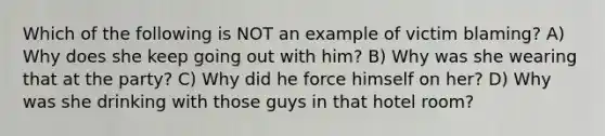 Which of the following is NOT an example of victim blaming? A) Why does she keep going out with him? B) Why was she wearing that at the party? C) Why did he force himself on her? D) Why was she drinking with those guys in that hotel room?