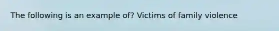 The following is an example of? Victims of family violence