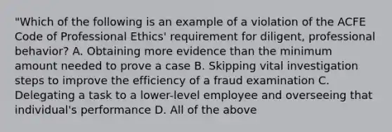 "Which of the following is an example of a violation of the ACFE Code of Professional Ethics' requirement for diligent, professional behavior? A. Obtaining more evidence than the minimum amount needed to prove a case B. Skipping vital investigation steps to improve the efficiency of a fraud examination C. Delegating a task to a lower-level employee and overseeing that individual's performance D. All of the above