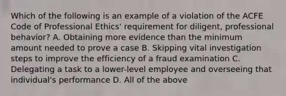 Which of the following is an example of a violation of the ACFE Code of Professional Ethics' requirement for diligent, professional behavior? A. Obtaining more evidence than the minimum amount needed to prove a case B. Skipping vital investigation steps to improve the efficiency of a fraud examination C. Delegating a task to a lower-level employee and overseeing that individual's performance D. All of the above