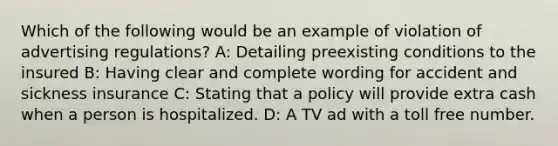 Which of the following would be an example of violation of advertising regulations? A: Detailing preexisting conditions to the insured B: Having clear and complete wording for accident and sickness insurance C: Stating that a policy will provide extra cash when a person is hospitalized. D: A TV ad with a toll free number.