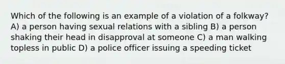 Which of the following is an example of a violation of a folkway? A) a person having sexual relations with a sibling B) a person shaking their head in disapproval at someone C) a man walking topless in public D) a police officer issuing a speeding ticket