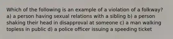 Which of the following is an example of a violation of a folkway? a) a person having sexual relations with a sibling b) a person shaking their head in disapproval at someone c) a man walking topless in public d) a police officer issuing a speeding ticket