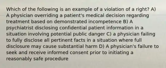 Which of the following is an example of a violation of a right? A) A physician overriding a patient's medical decision regarding treatment based on demonstrated incompetence B) A psychiatrist disclosing confidential patient information in a situation involving potential public danger C) a physician failing to fully disclose all pertinent facts in a situation where full disclosure may cause substantial harm D) A physician's failure to seek and receive informed consent prior to initiating a reasonably safe procedure