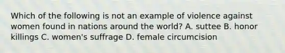 Which of the following is not an example of violence against women found in nations around the world? A. suttee B. honor killings C. women's suffrage D. female circumcision