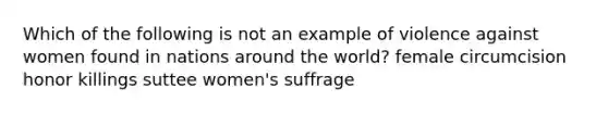 Which of the following is not an example of violence against women found in nations around the world? female circumcision honor killings suttee women's suffrage