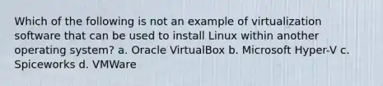 Which of the following is not an example of virtualization software that can be used to install Linux within another operating system? a. Oracle VirtualBox b. Microsoft Hyper-V c. Spiceworks d. VMWare