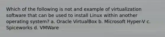 Which of the following is not and example of virtualization software that can be used to install Linux within another operating system? a. Oracle VirtualBox b. Microsoft Hyper-V c. Spiceworks d. VMWare