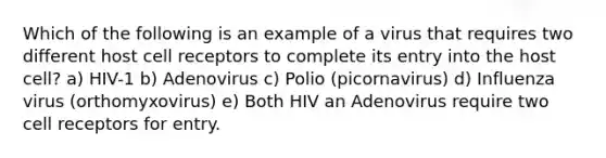 Which of the following is an example of a virus that requires two different host cell receptors to complete its entry into the host cell? a) HIV-1 b) Adenovirus c) Polio (picornavirus) d) Influenza virus (orthomyxovirus) e) Both HIV an Adenovirus require two cell receptors for entry.