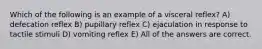 Which of the following is an example of a visceral reflex? A) defecation reflex B) pupillary reflex C) ejaculation in response to tactile stimuli D) vomiting reflex E) All of the answers are correct.