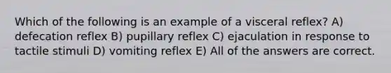 Which of the following is an example of a visceral reflex? A) defecation reflex B) pupillary reflex C) ejaculation in response to tactile stimuli D) vomiting reflex E) All of the answers are correct.