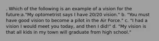 . Which of the following is an example of a vision for the future:a."My optometrist says I have 20/20 vision." b. "You must have good vision to become a pilot in the Air Force." c. "I had a vision I would meet you today, and then I did!" d. "My vision is that all kids in my town will graduate from high school."