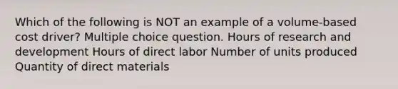 Which of the following is NOT an example of a volume-based cost driver? Multiple choice question. Hours of research and development Hours of direct labor Number of units produced Quantity of direct materials