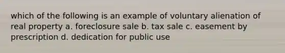 which of the following is an example of voluntary alienation of real property a. foreclosure sale b. tax sale c. easement by prescription d. dedication for public use