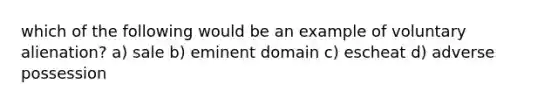 which of the following would be an example of voluntary alienation? a) sale b) eminent domain c) escheat d) adverse possession