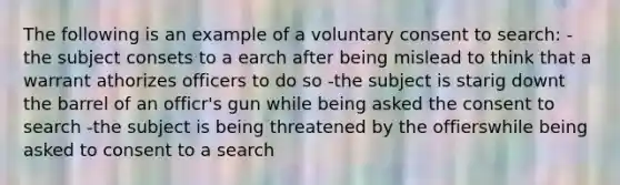 The following is an example of a voluntary consent to search: - the subject consets to a earch after being mislead to think that a warrant athorizes officers to do so -the subject is starig downt the barrel of an officr's gun while being asked the consent to search -the subject is being threatened by the offierswhile being asked to consent to a search