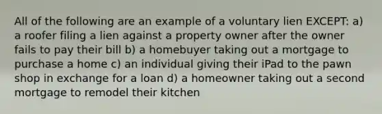 All of the following are an example of a voluntary lien EXCEPT: a) a roofer filing a lien against a property owner after the owner fails to pay their bill b) a homebuyer taking out a mortgage to purchase a home c) an individual giving their iPad to the pawn shop in exchange for a loan d) a homeowner taking out a second mortgage to remodel their kitchen