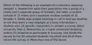 Which of the following is an example of a voluntary response sample? a. Researcher splits their population into a group of a males and a separate group of females; she takes a random sample of 25 males and a separate random sample of 25 females b. Radio asks people listening to call in and say whether or not they want a new stoplight at a busy intersection c. Student asks 15 specific classmates to answer a survey about university fees d. Researcher at a major university randomly selects 50 students to participate in a survey. She sends the survey to the 50 selected students via email and 45 of them return the survey. e. More than one of the above